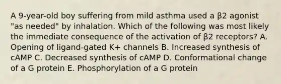 A 9-year-old boy suffering from mild asthma used a β2 agonist "as needed" by inhalation. Which of the following was most likely the immediate consequence of the activation of β2 receptors? A. Opening of ligand-gated K+ channels B. Increased synthesis of cAMP C. Decreased synthesis of cAMP D. Conformational change of a G protein E. Phosphorylation of a G protein