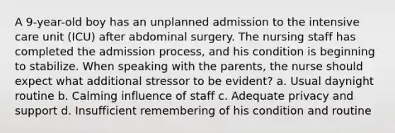 A 9-year-old boy has an unplanned admission to the intensive care unit (ICU) after abdominal surgery. The nursing staff has completed the admission process, and his condition is beginning to stabilize. When speaking with the parents, the nurse should expect what additional stressor to be evident? a. Usual daynight routine b. Calming influence of staff c. Adequate privacy and support d. Insufficient remembering of his condition and routine