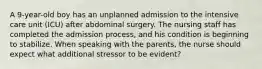 A 9-year-old boy has an unplanned admission to the intensive care unit (ICU) after abdominal surgery. The nursing staff has completed the admission process, and his condition is beginning to stabilize. When speaking with the parents, the nurse should expect what additional stressor to be evident?