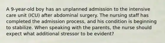 A 9-year-old boy has an unplanned admission to the intensive care unit (ICU) after abdominal surgery. The nursing staff has completed the admission process, and his condition is beginning to stabilize. When speaking with the parents, the nurse should expect what additional stressor to be evident?