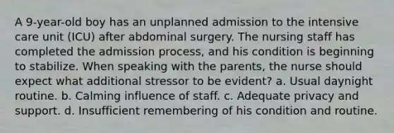 A 9-year-old boy has an unplanned admission to the intensive care unit (ICU) after abdominal surgery. The nursing staff has completed the admission process, and his condition is beginning to stabilize. When speaking with the parents, the nurse should expect what additional stressor to be evident? a. Usual daynight routine. b. Calming influence of staff. c. Adequate privacy and support. d. Insufficient remembering of his condition and routine.