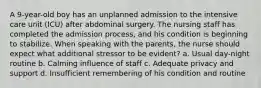 A 9-year-old boy has an unplanned admission to the intensive care unit (ICU) after abdominal surgery. The nursing staff has completed the admission process, and his condition is beginning to stabilize. When speaking with the parents, the nurse should expect what additional stressor to be evident? a. Usual day-night routine b. Calming influence of staff c. Adequate privacy and support d. Insufficient remembering of his condition and routine