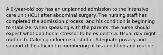 A 9-year-old boy has an unplanned admission to the intensive care unit (ICU) after abdominal surgery. The nursing staff has completed the admission process, and his condition is beginning to stabilize. When speaking with the parents, the nurse should expect what additional stressor to be evident? a. Usual day-night routine b. Calming influence of staff c. Adequate privacy and support d. Insufficient remembering of his condition and routine