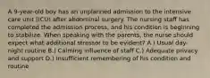 A 9-year-old boy has an unplanned admission to the intensive care unit (ICU) after abdominal surgery. The nursing staff has completed the admission process, and his condition is beginning to stabilize. When speaking with the parents, the nurse should expect what additional stressor to be evident? A.) Usual day-night routine B.) Calming influence of staff C.) Adequate privacy and support D.) Insufficient remembering of his condition and routine