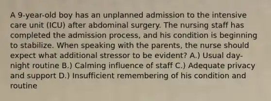 A 9-year-old boy has an unplanned admission to the intensive care unit (ICU) after abdominal surgery. The nursing staff has completed the admission process, and his condition is beginning to stabilize. When speaking with the parents, the nurse should expect what additional stressor to be evident? A.) Usual day-night routine B.) Calming influence of staff C.) Adequate privacy and support D.) Insufficient remembering of his condition and routine