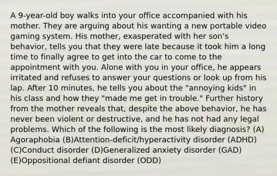 A 9-year-old boy walks into your office accompanied with his mother. They are arguing about his wanting a new portable video gaming system. His mother, exasperated with her son's behavior, tells you that they were late because it took him a long time to finally agree to get into the car to come to the appointment with you. Alone with you in your office, he appears irritated and refuses to answer your questions or look up from his lap. After 10 minutes, he tells you about the "annoying kids" in his class and how they "made me get in trouble." Further history from the mother reveals that, despite the above behavior, he has never been violent or destructive, and he has not had any legal problems. Which of the following is the most likely diagnosis? (A) Agoraphobia (B)Attention-deficit/hyperactivity disorder (ADHD) (C)Conduct disorder (D)Generalized anxiety disorder (GAD) (E)Oppositional defiant disorder (ODD)