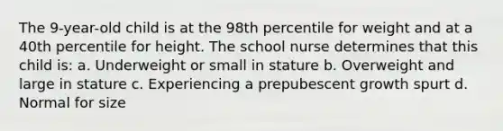 The 9-year-old child is at the 98th percentile for weight and at a 40th percentile for height. The school nurse determines that this child is: a. Underweight or small in stature b. Overweight and large in stature c. Experiencing a prepubescent growth spurt d. Normal for size