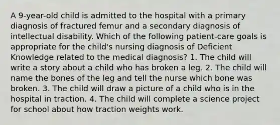 A 9-year-old child is admitted to the hospital with a primary diagnosis of fractured femur and a secondary diagnosis of intellectual disability. Which of the following patient-care goals is appropriate for the child's nursing diagnosis of Deficient Knowledge related to the medical diagnosis? 1. The child will write a story about a child who has broken a leg. 2. The child will name the bones of the leg and tell the nurse which bone was broken. 3. The child will draw a picture of a child who is in the hospital in traction. 4. The child will complete a science project for school about how traction weights work.