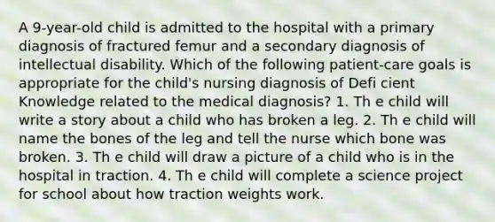 A 9-year-old child is admitted to the hospital with a primary diagnosis of fractured femur and a secondary diagnosis of intellectual disability. Which of the following patient-care goals is appropriate for the child's nursing diagnosis of Defi cient Knowledge related to the medical diagnosis? 1. Th e child will write a story about a child who has broken a leg. 2. Th e child will name the bones of the leg and tell the nurse which bone was broken. 3. Th e child will draw a picture of a child who is in the hospital in traction. 4. Th e child will complete a science project for school about how traction weights work.