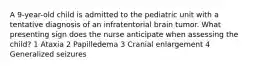 A 9-year-old child is admitted to the pediatric unit with a tentative diagnosis of an infratentorial brain tumor. What presenting sign does the nurse anticipate when assessing the child? 1 Ataxia 2 Papilledema 3 Cranial enlargement 4 Generalized seizures