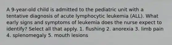 A 9-year-old child is admitted to the pediatric unit with a tentative diagnosis of acute lymphocytic leukemia (ALL). What early signs and symptoms of leukemia does the nurse expect to identify? Select all that apply. 1. flushing 2. anorexia 3. limb pain 4. splenomegaly 5. mouth lesions