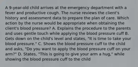 A 9-year-old child arrives at the emergency department with a fever and productive cough. The nurse reviews the client's history and assessment data to prepare the plan of care. Which action by the nurse would be appropriate when obtaining the client's blood pressure? A. Explains the procedure to the parents and uses gentle touch while applying the blood pressure cuff B. Gets down on the child's level and states, "It is time to take your blood pressure." C. Shows the blood pressure cuff to the child and asks, "Do you want to apply the blood pressure cuff on your arm?" D. States, "This is going to give your arm a hug," while showing the blood pressure cuff to the child