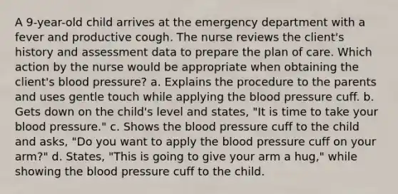 A 9-year-old child arrives at the emergency department with a fever and productive cough. The nurse reviews the client's history and assessment data to prepare the plan of care. Which action by the nurse would be appropriate when obtaining the client's blood pressure? a. Explains the procedure to the parents and uses gentle touch while applying the blood pressure cuff. b. Gets down on the child's level and states, "It is time to take your blood pressure." c. Shows the blood pressure cuff to the child and asks, "Do you want to apply the blood pressure cuff on your arm?" d. States, "This is going to give your arm a hug," while showing the blood pressure cuff to the child.