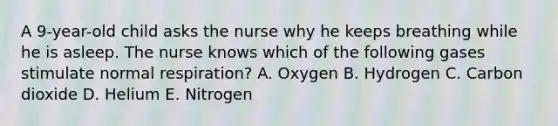 A 9-year-old child asks the nurse why he keeps breathing while he is asleep. The nurse knows which of the following gases stimulate normal respiration? A. Oxygen B. Hydrogen C. Carbon dioxide D. Helium E. Nitrogen