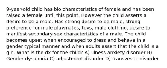 9-year-old child has bio characteristics of female and has been raised a female until this point. However the child asserts a desire to be a male. Has strong desire to be male, strong preference for male playmates, toys, male clothing, desire to manifest secondary sex characteristics of a male. The child becomes upset when encouraged to dress and behave in a gender typical manner and when adults assert that the child is a girl. What is the dx for the child? A) illness anxiety disorder B) Gender dysphoria C) adjustment disorder D) transvestic disorder