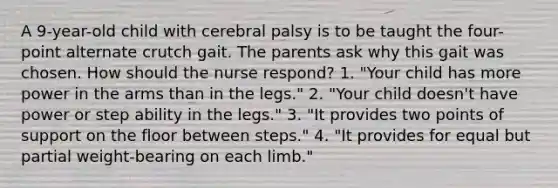 A 9-year-old child with cerebral palsy is to be taught the four-point alternate crutch gait. The parents ask why this gait was chosen. How should the nurse respond? 1. "Your child has more power in the arms than in the legs." 2. "Your child doesn't have power or step ability in the legs." 3. "It provides two points of support on the floor between steps." 4. "It provides for equal but partial weight-bearing on each limb."