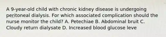 A 9-year-old child with chronic kidney disease is undergoing peritoneal dialysis. For which associated complication should the nurse monitor the child? A. Petechiae B. Abdominal bruit C. Cloudy return dialysate D. Increased blood glucose leve