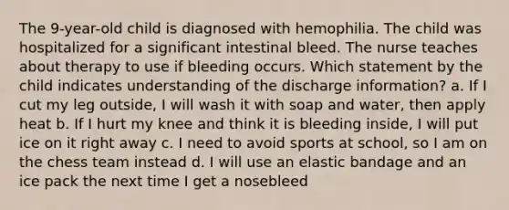 The 9-year-old child is diagnosed with hemophilia. The child was hospitalized for a significant intestinal bleed. The nurse teaches about therapy to use if bleeding occurs. Which statement by the child indicates understanding of the discharge information? a. If I cut my leg outside, I will wash it with soap and water, then apply heat b. If I hurt my knee and think it is bleeding inside, I will put ice on it right away c. I need to avoid sports at school, so I am on the chess team instead d. I will use an elastic bandage and an ice pack the next time I get a nosebleed