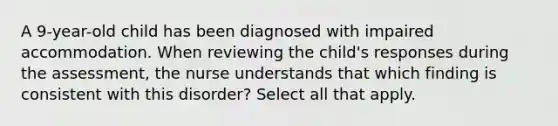 A 9-year-old child has been diagnosed with impaired accommodation. When reviewing the child's responses during the assessment, the nurse understands that which finding is consistent with this disorder? Select all that apply.