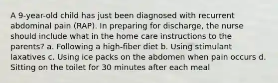 A 9-year-old child has just been diagnosed with recurrent abdominal pain (RAP). In preparing for discharge, the nurse should include what in the home care instructions to the parents? a. Following a high-fiber diet b. Using stimulant laxatives c. Using ice packs on the abdomen when pain occurs d. Sitting on the toilet for 30 minutes after each meal