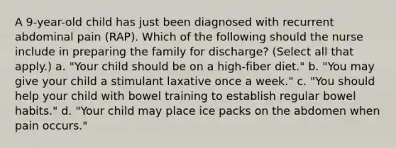 A 9-year-old child has just been diagnosed with recurrent abdominal pain (RAP). Which of the following should the nurse include in preparing the family for discharge? (Select all that apply.) a. "Your child should be on a high-fiber diet." b. "You may give your child a stimulant laxative once a week." c. "You should help your child with bowel training to establish regular bowel habits." d. "Your child may place ice packs on the abdomen when pain occurs."