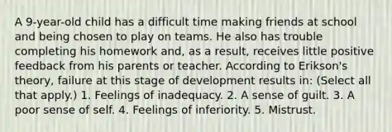 A 9-year-old child has a difficult time making friends at school and being chosen to play on teams. He also has trouble completing his homework and, as a result, receives little positive feedback from his parents or teacher. According to Erikson's theory, failure at this stage of development results in: (Select all that apply.) 1. Feelings of inadequacy. 2. A sense of guilt. 3. A poor sense of self. 4. Feelings of inferiority. 5. Mistrust.