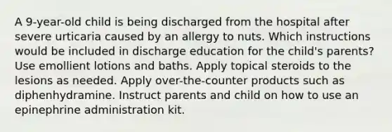 A 9-year-old child is being discharged from the hospital after severe urticaria caused by an allergy to nuts. Which instructions would be included in discharge education for the child's parents? Use emollient lotions and baths. Apply topical steroids to the lesions as needed. Apply over-the-counter products such as diphenhydramine. Instruct parents and child on how to use an epinephrine administration kit.