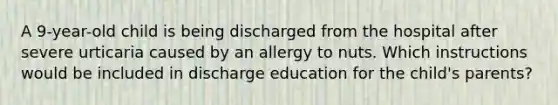 A 9-year-old child is being discharged from the hospital after severe urticaria caused by an allergy to nuts. Which instructions would be included in discharge education for the child's parents?