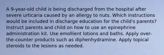 A 9-year-old child is being discharged from the hospital after severe urticaria caused by an allergy to nuts. Which instructions would be included in discharge education for the child's parents? Instruct parents and child on how to use an epinephrine administration kit. Use emollient lotions and baths. Apply over-the-counter products such as diphenhydramine. Apply topical steroids to the lesions as needed.