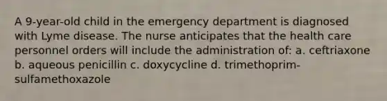 A 9-year-old child in the emergency department is diagnosed with Lyme disease. The nurse anticipates that the health care personnel orders will include the administration of: a. ceftriaxone b. aqueous penicillin c. doxycycline d. trimethoprim-sulfamethoxazole