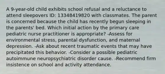 A 9-year-old child exhibits school refusal and a reluctance to attend sleepovers ID: 13348419820 with classmates. The parent is concerned because the child has recently begun sleeping in the parents' bed. Which initial action by the primary care pediatric nurse practitioner is appropriate? -Assess for environmental stress, parental dysfunction, and maternal depression. -Ask about recent traumatic events that may have precipitated this behavior. -Consider a possible pediatric autoimmune neuropsychiatric disorder cause. -Recommend firm insistence on school and activity attendance.