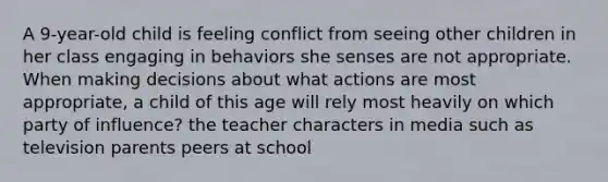 A 9-year-old child is feeling conflict from seeing other children in her class engaging in behaviors she senses are not appropriate. When making decisions about what actions are most appropriate, a child of this age will rely most heavily on which party of influence? the teacher characters in media such as television parents peers at school