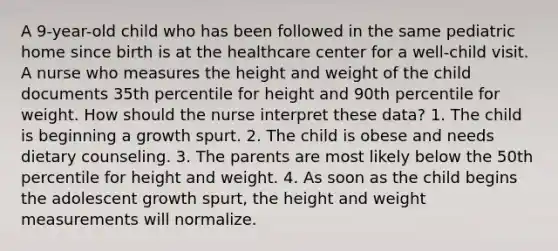 A 9-year-old child who has been followed in the same pediatric home since birth is at the healthcare center for a well-child visit. A nurse who measures the height and weight of the child documents 35th percentile for height and 90th percentile for weight. How should the nurse interpret these data? 1. The child is beginning a growth spurt. 2. The child is obese and needs dietary counseling. 3. The parents are most likely below the 50th percentile for height and weight. 4. As soon as the child begins the adolescent growth spurt, the height and weight measurements will normalize.