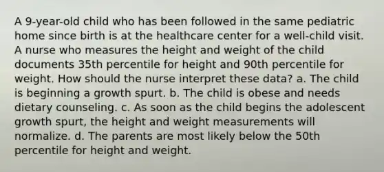 A 9-year-old child who has been followed in the same pediatric home since birth is at the healthcare center for a well-child visit. A nurse who measures the height and weight of the child documents 35th percentile for height and 90th percentile for weight. How should the nurse interpret these data? a. The child is beginning a growth spurt. b. The child is obese and needs dietary counseling. c. As soon as the child begins the adolescent growth spurt, the height and weight measurements will normalize. d. The parents are most likely below the 50th percentile for height and weight.