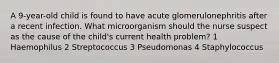 A 9-year-old child is found to have acute glomerulonephritis after a recent infection. What microorganism should the nurse suspect as the cause of the child's current health problem? 1 Haemophilus 2 Streptococcus 3 Pseudomonas 4 Staphylococcus