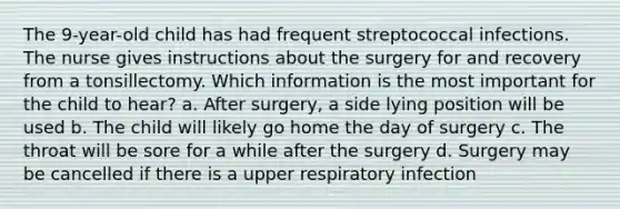 The 9-year-old child has had frequent streptococcal infections. The nurse gives instructions about the surgery for and recovery from a tonsillectomy. Which information is the most important for the child to hear? a. After surgery, a side lying position will be used b. The child will likely go home the day of surgery c. The throat will be sore for a while after the surgery d. Surgery may be cancelled if there is a upper respiratory infection