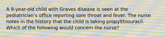 A 9-year-old child with Graves disease is seen at the pediatrician's office reporting sore throat and fever. The nurse notes in the history that the child is taking propylthiouracil. Which of the following would concern the nurse?