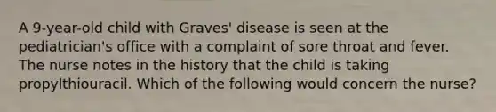 A 9-year-old child with Graves' disease is seen at the pediatrician's office with a complaint of sore throat and fever. The nurse notes in the history that the child is taking propylthiouracil. Which of the following would concern the nurse?