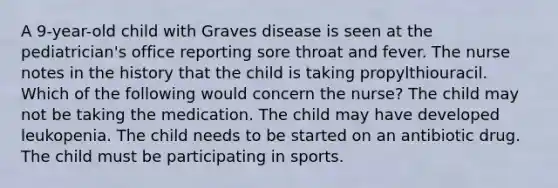 A 9-year-old child with Graves disease is seen at the pediatrician's office reporting sore throat and fever. The nurse notes in the history that the child is taking propylthiouracil. Which of the following would concern the nurse? The child may not be taking the medication. The child may have developed leukopenia. The child needs to be started on an antibiotic drug. The child must be participating in sports.