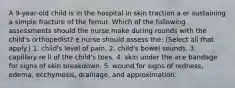 A 9-year-old child is in the hospital in skin traction a er sustaining a simple fracture of the femur. Which of the following assessments should the nurse make during rounds with the child's orthopedist? e nurse should assess the: (Select all that apply.) 1. child's level of pain. 2. child's bowel sounds. 3. capillary re ll of the child's toes. 4. skin under the ace bandage for signs of skin breakdown. 5. wound for signs of redness, edema, ecchymosis, drainage, and approximation.