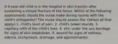 A 9-year-old child is in the hospital in skin traction after sustaining a simple fracture of the femur. Which of the following assessments should the nurse make during rounds with the child's orthopedist? The nurse should assess the: (Select all that apply.) 1. child's level of pain. 2. child's bowel sounds. 3. capillary refill of the child's toes. 4. skin under the ace bandage for signs of skin breakdown. 5. wound for signs of redness, edema, ecchymosis, drainage, and approximation.