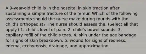 A 9-year-old child is in the hospital in skin traction after sustaining a simple fracture of the femur. Which of the following assessments should the nurse make during rounds with the child's orthopedist? The nurse should assess the: (Select all that apply.) 1. child's level of pain. 2. child's bowel sounds. 3. capillary refill of the child's toes. 4. skin under the ace bandage for signs of skin breakdown. 5. wound for signs of redness, edema, ecchymosis, drainage, and approximation.