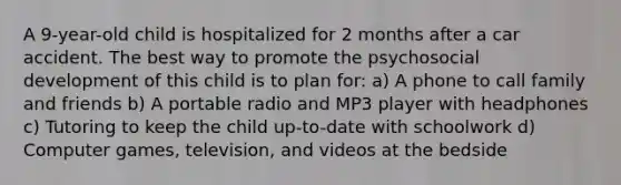 A 9-year-old child is hospitalized for 2 months after a car accident. The best way to promote the psychosocial development of this child is to plan for: a) A phone to call family and friends b) A portable radio and MP3 player with headphones c) Tutoring to keep the child up-to-date with schoolwork d) Computer games, television, and videos at the bedside