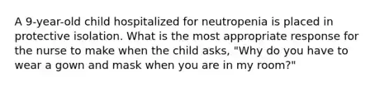 A 9-year-old child hospitalized for neutropenia is placed in protective isolation. What is the most appropriate response for the nurse to make when the child asks, "Why do you have to wear a gown and mask when you are in my room?"