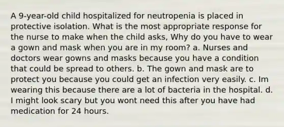 A 9-year-old child hospitalized for neutropenia is placed in protective isolation. What is the most appropriate response for the nurse to make when the child asks, Why do you have to wear a gown and mask when you are in my room? a. Nurses and doctors wear gowns and masks because you have a condition that could be spread to others. b. The gown and mask are to protect you because you could get an infection very easily. c. Im wearing this because there are a lot of bacteria in the hospital. d. I might look scary but you wont need this after you have had medication for 24 hours.