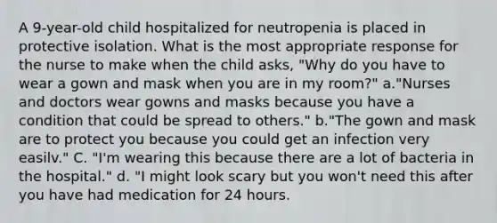 A 9-year-old child hospitalized for neutropenia is placed in protective isolation. What is the most appropriate response for the nurse to make when the child asks, "Why do you have to wear a gown and mask when you are in my room?" a."Nurses and doctors wear gowns and masks because you have a condition that could be spread to others." b."The gown and mask are to protect you because you could get an infection very easilv." C. "I'm wearing this because there are a lot of bacteria in the hospital." d. "I might look scary but you won't need this after you have had medication for 24 hours.