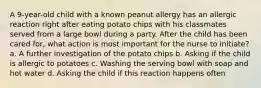 A 9-year-old child with a known peanut allergy has an allergic reaction right after eating potato chips with his classmates served from a large bowl during a party. After the child has been cared for, what action is most important for the nurse to initiate? a. A further investigation of the potato chips b. Asking if the child is allergic to potatoes c. Washing the serving bowl with soap and hot water d. Asking the child if this reaction happens often