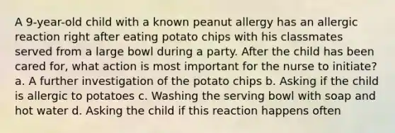 A 9-year-old child with a known peanut allergy has an allergic reaction right after eating potato chips with his classmates served from a large bowl during a party. After the child has been cared for, what action is most important for the nurse to initiate? a. A further investigation of the potato chips b. Asking if the child is allergic to potatoes c. Washing the serving bowl with soap and hot water d. Asking the child if this reaction happens often