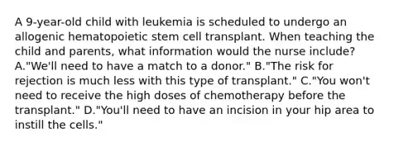 A 9-year-old child with leukemia is scheduled to undergo an allogenic hematopoietic stem cell transplant. When teaching the child and parents, what information would the nurse include? A."We'll need to have a match to a donor." B."The risk for rejection is much less with this type of transplant." C."You won't need to receive the high doses of chemotherapy before the transplant." D."You'll need to have an incision in your hip area to instill the cells."