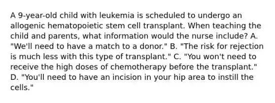 A 9-year-old child with leukemia is scheduled to undergo an allogenic hematopoietic stem cell transplant. When teaching the child and parents, what information would the nurse include? A. "We'll need to have a match to a donor." B. "The risk for rejection is much less with this type of transplant." C. "You won't need to receive the high doses of chemotherapy before the transplant." D. "You'll need to have an incision in your hip area to instill the cells."